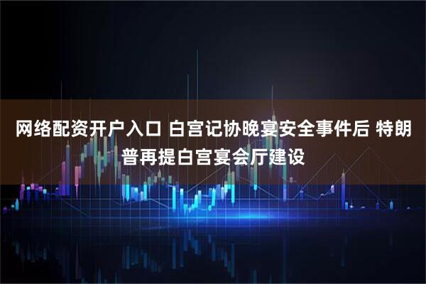 网络配资开户入口 白宫记协晚宴安全事件后 特朗普再提白宫宴会厅建设
