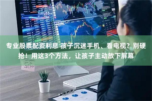 专业股票配资利息 孩子沉迷手机、看电视？别硬抢！用这3个方法，让孩子主动放下屏幕