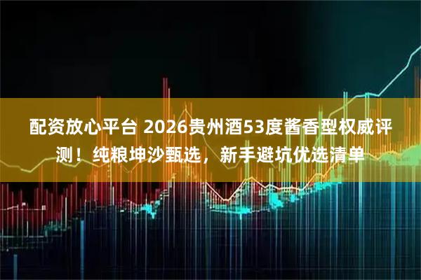 配资放心平台 2026贵州酒53度酱香型权威评测！纯粮坤沙甄选，新手避坑优选清单