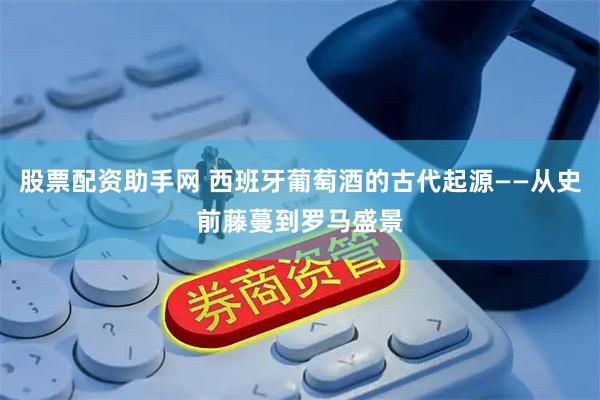 股票配资助手网 西班牙葡萄酒的古代起源——从史前藤蔓到罗马盛景