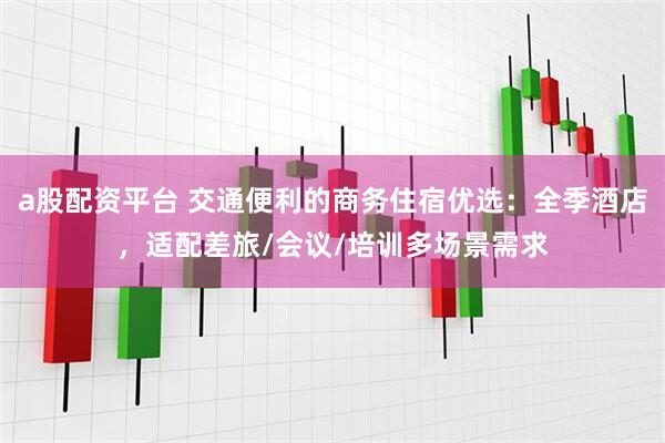 a股配资平台 交通便利的商务住宿优选：全季酒店，适配差旅/会议/培训多场景需求