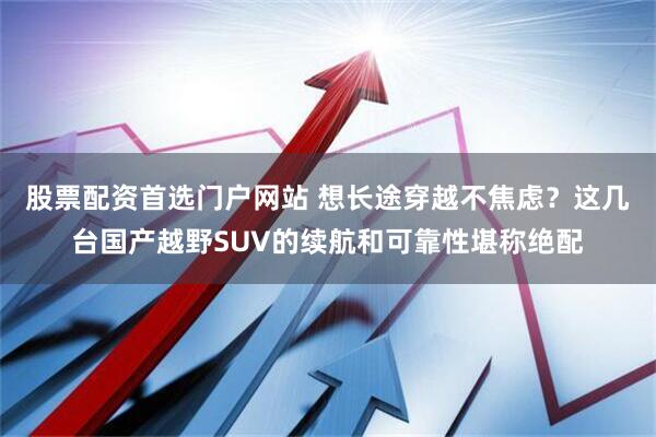股票配资首选门户网站 想长途穿越不焦虑？这几台国产越野SUV的续航和可靠性堪称绝配