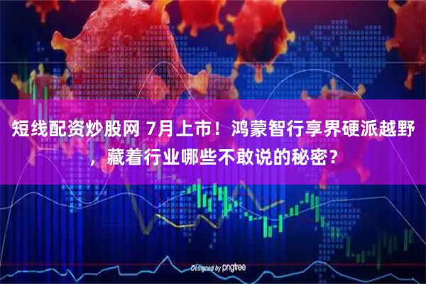 短线配资炒股网 7月上市！鸿蒙智行享界硬派越野，藏着行业哪些不敢说的秘密？