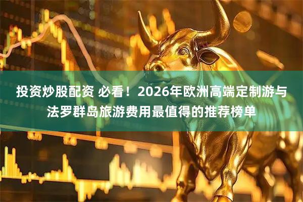 投资炒股配资 必看！2026年欧洲高端定制游与法罗群岛旅游费用最值得的推荐榜单
