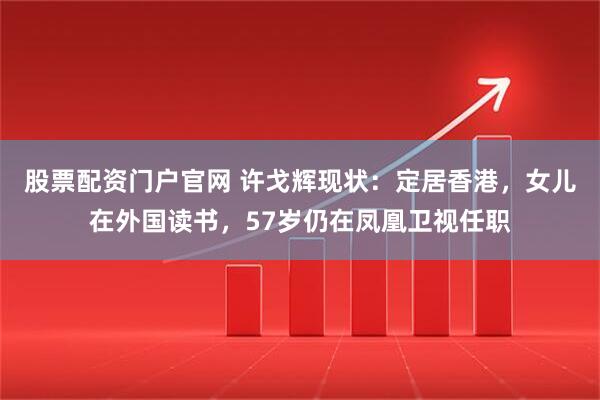 股票配资门户官网 许戈辉现状：定居香港，女儿在外国读书，57岁仍在凤凰卫视任职