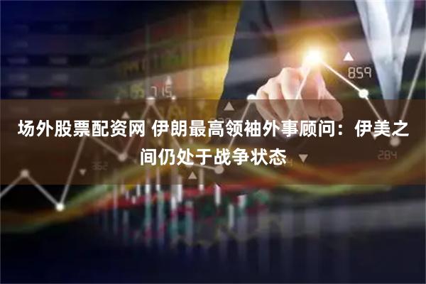 场外股票配资网 伊朗最高领袖外事顾问：伊美之间仍处于战争状态