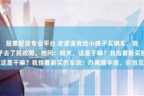 股票配资专业平台 老婆逼我给小姨子买辆车，我没拒绝，第二天带小姨子去了民政局。她问：姐夫，这是干嘛？我指着新买的车说：办离婚手续，你当见证