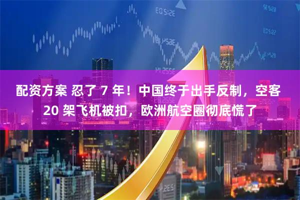 配资方案 忍了 7 年！中国终于出手反制，空客 20 架飞机被扣，欧洲航空圈彻底慌了