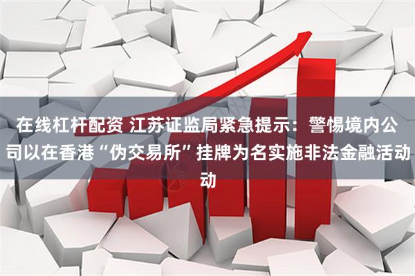 在线杠杆配资 江苏证监局紧急提示：警惕境内公司以在香港“伪交易所”挂牌为名实施非法金融活动