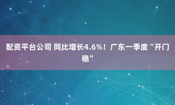 配资平台公司 同比增长4.6%！广东一季度“开门稳”