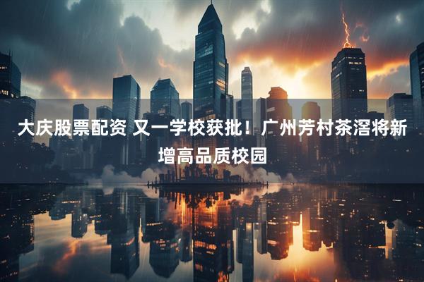 大庆股票配资 又一学校获批！广州芳村茶滘将新增高品质校园