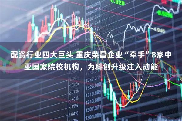配资行业四大巨头 重庆荣昌企业“牵手”8家中亚国家院校机构,为科创升级注入动能