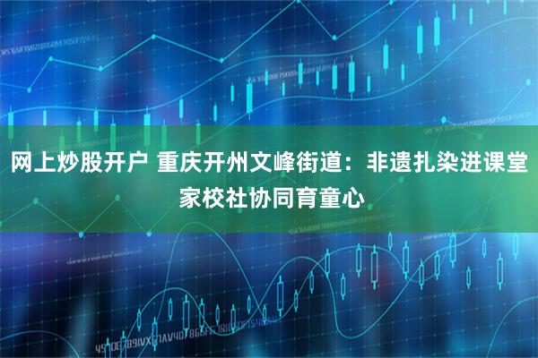 网上炒股开户 重庆开州文峰街道:非遗扎染进课堂 家校社协同育童心
