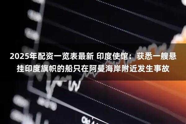 2025年配资一览表最新 印度使馆：获悉一艘悬挂印度旗帜的船只在阿曼海岸附近发生事故